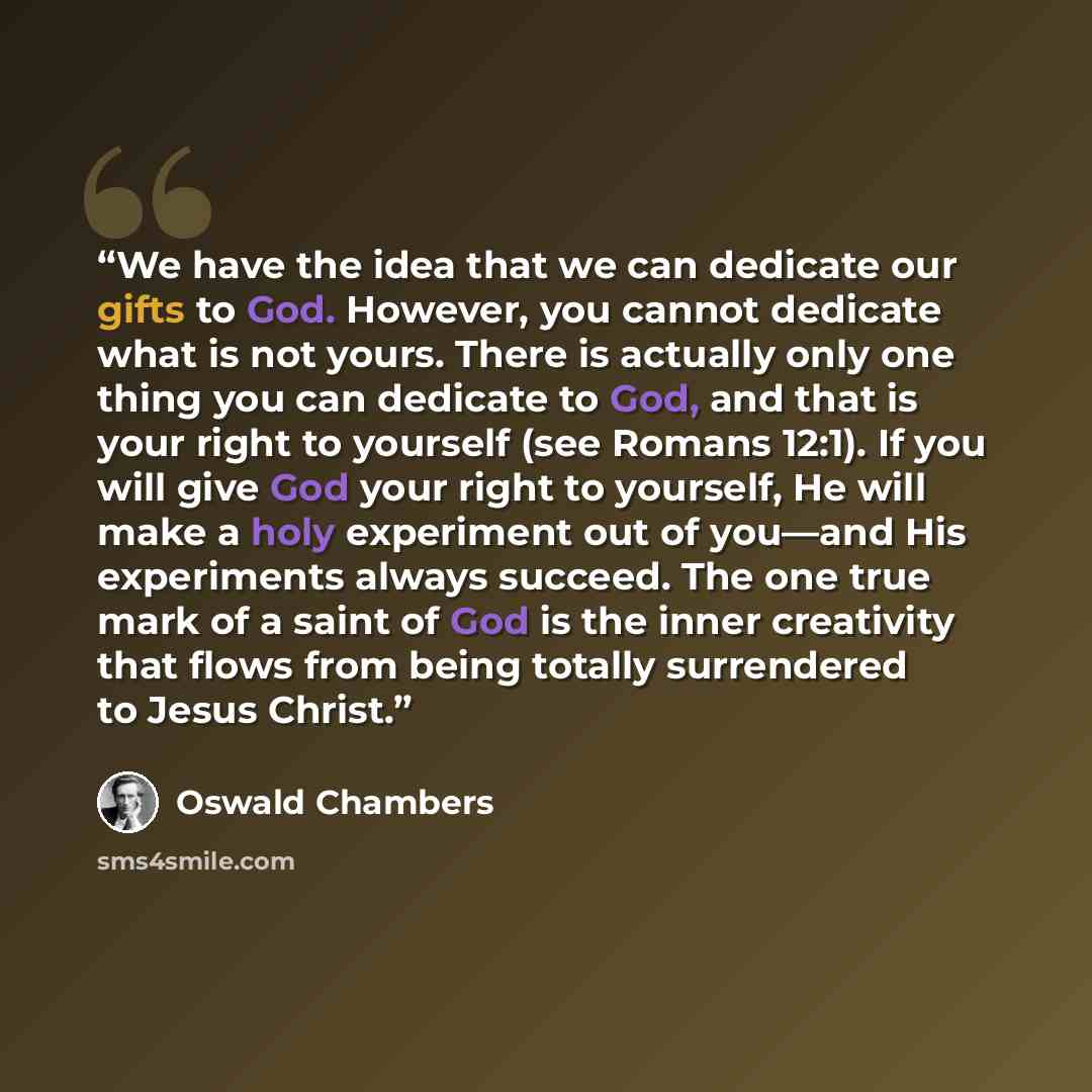 “We have the idea that we can dedicate our gifts to God. However, you cannot dedicate what is not yours. There is actually only one thing you can dedicate to God, and that is your right to yourself (see Romans 12:1). If you will give God your right to yourself, He will make a holy experiment out of…” quote by Oswald Chambers