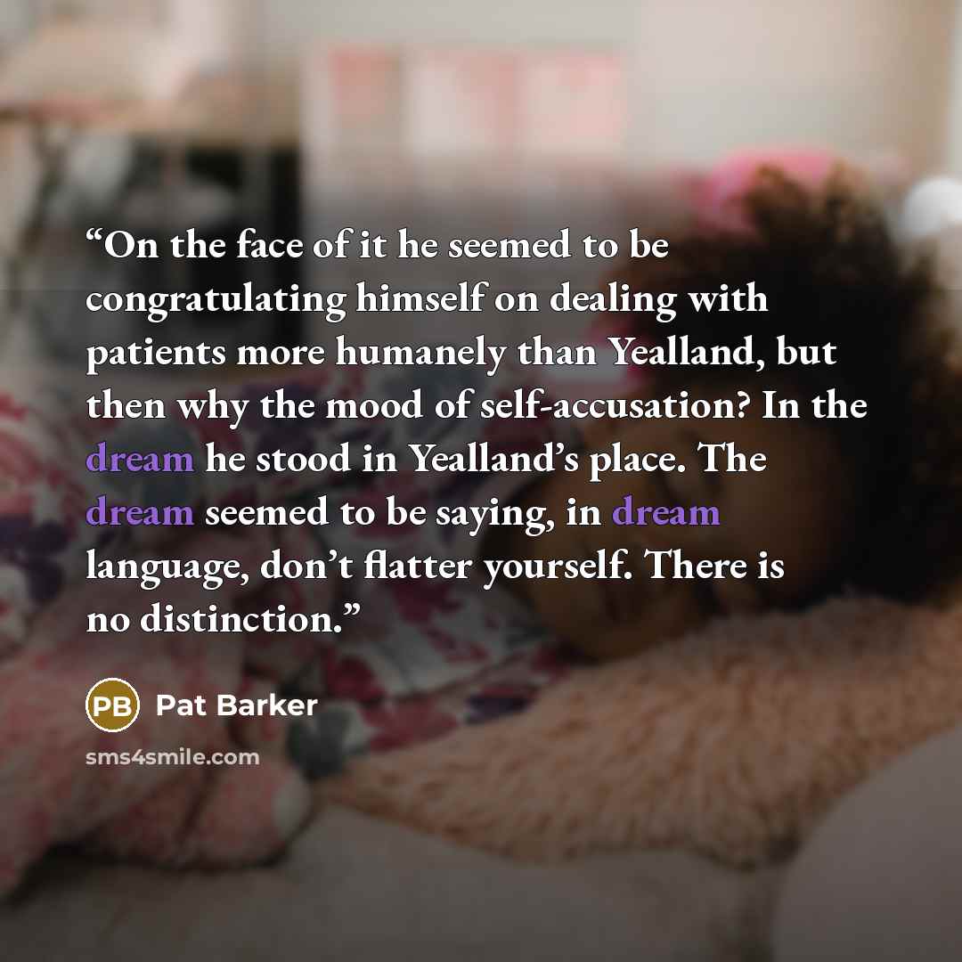 “On the face of it he seemed to be congratulating himself on dealing with patients more humanely than Yealland, but then why the mood of self-accusation? In the dream he stood in Yealland’s place. The dream seemed to be saying, in dream language, don’t flatter yourself. There is no distinction.” quote by Pat Barker