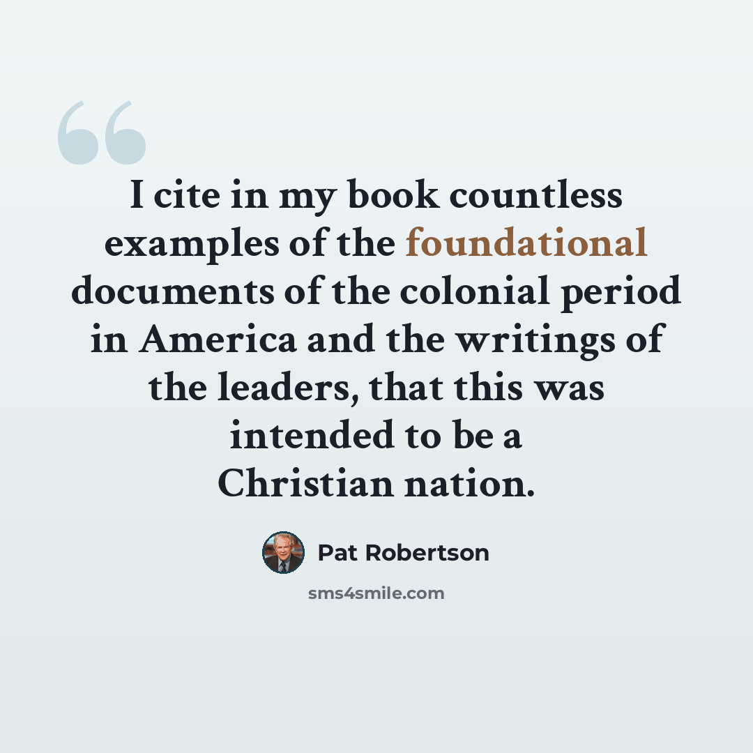 “I cite in my book countless examples of the foundational documents of the colonial period in America and the writings of the leaders, that this was intended to be a Christian nation.” quote by Pat Robertson