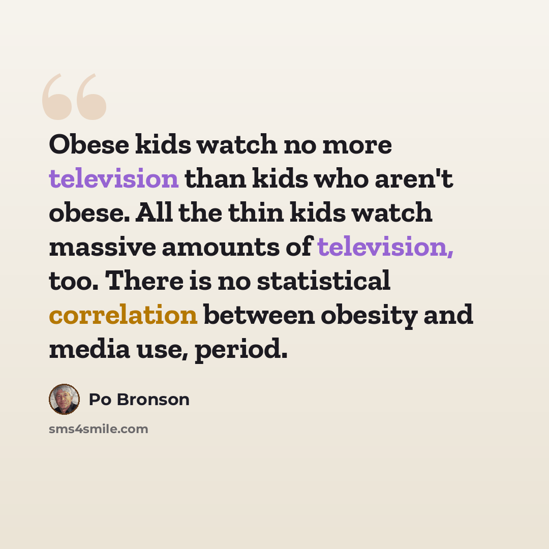 “Obese kids watch no more television than kids who aren't obese. All the thin kids watch massive amounts of television, too. There is no statistical correlation between obesity and media use, period.” quote by Po Bronson