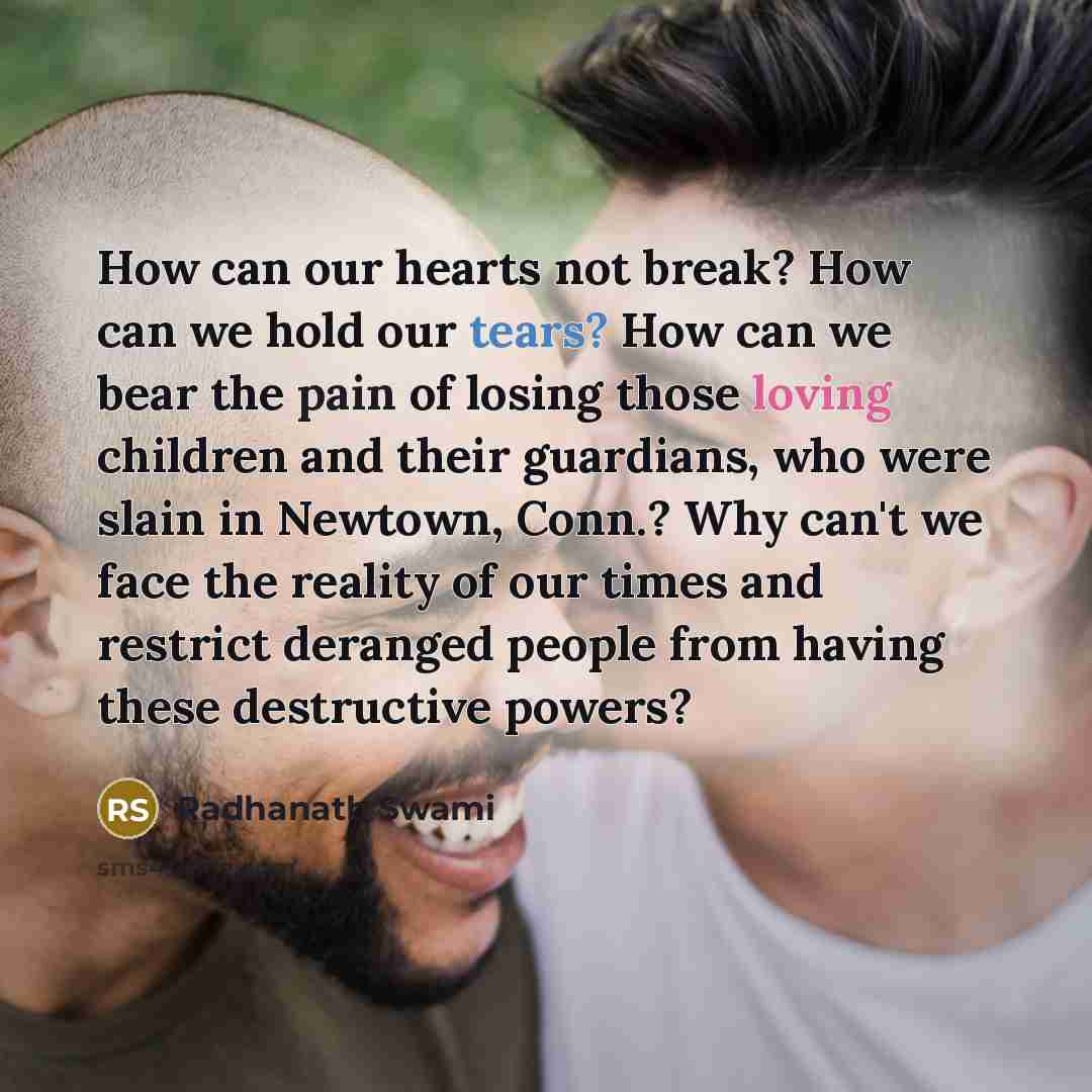 “How can our hearts not break? How can we hold our tears? How can we bear the pain of losing those loving children and their guardians, who were slain in Newtown, Conn.? Why can't we face the reality of our times and restrict deranged people from having these destructive powers?” quote by Radhanath Swami