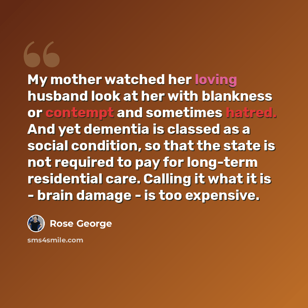 “My mother watched her loving husband look at her with blankness or contempt and sometimes hatred. And yet dementia is classed as a social condition, so that the state is not required to pay for long-term residential care. Calling it what it is - brain damage - is too expensive.” quote by Rose George