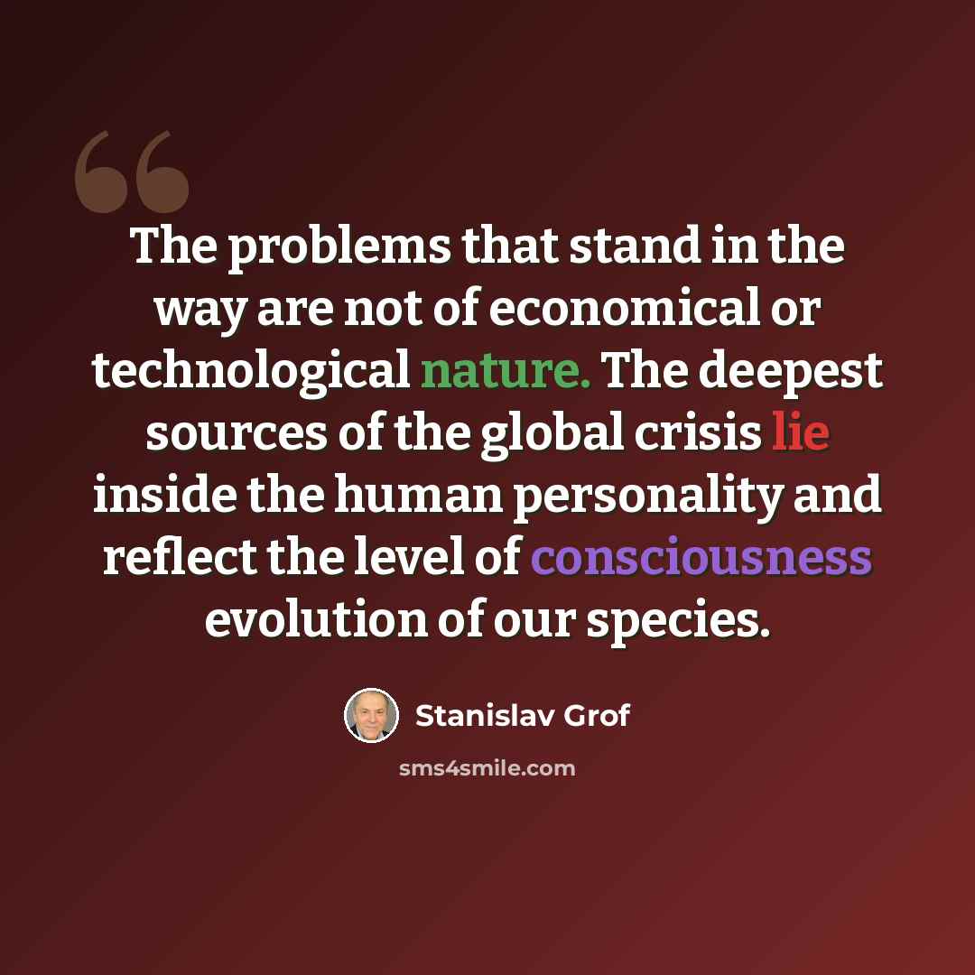 “The problems that stand in the way are not of economical or technological nature. The deepest sources of the global crisis lie inside the human personality and reflect the level of consciousness evolution of our species.” quote by Stanislav Grof