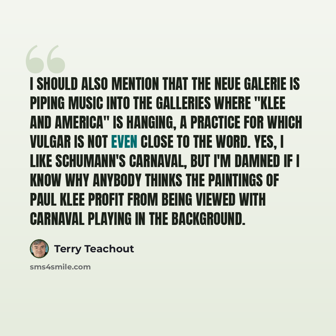 “I should also mention that the Neue Galerie is piping music into the galleries where "Klee and America" is hanging, a practice for which vulgar is not even close to the word. Yes, I like Schumann's Carnaval, but I'm damned if I know why anybody thinks the paintings of Paul Klee profit from being…” quote by Terry Teachout