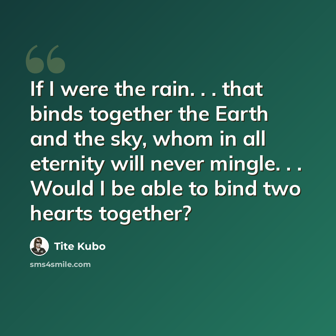 “If I were the rain. . . that binds together the Earth and the sky, whom in all eternity will never mingle. . . Would I be able to bind two hearts together?” quote by Tite Kubo