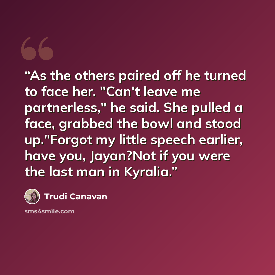 “As the others paired off he turned to face her. "Can't leave me partnerless," he said. She pulled a face, grabbed the bowl and stood up."Forgot my little speech earlier, have you, Jayan?Not if you were the last man in Kyralia.” quote by Trudi Canavan