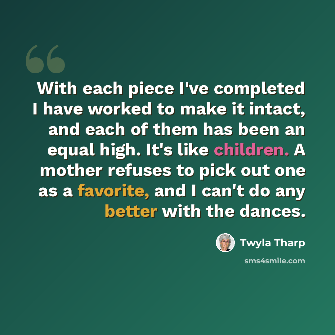 “With each piece I've completed I have worked to make it intact, and each of them has been an equal high. It's like children. A mother refuses to pick out one as a favorite, and I can't do any better with the dances.” quote by Twyla Tharp