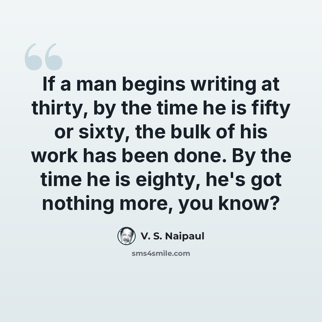 “If a man begins writing at thirty, by the time he is fifty or sixty, the bulk of his work has been done. By the time he is eighty, he's got nothing more, you know?” quote by V. S. Naipaul
