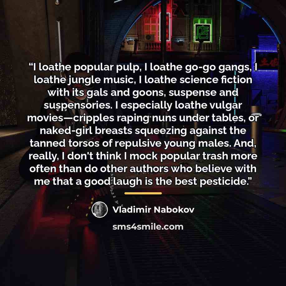 “I loathe popular pulp, I loathe go-go gangs, I loathe jungle music, I loathe science fiction with its gals and goons, suspense and suspensories. I especially loathe vulgar movies—cripples raping nuns under tables, or naked-girl breasts squeezing against the tanned torsos of repulsive young males…” quote by Vladimir Nabokov