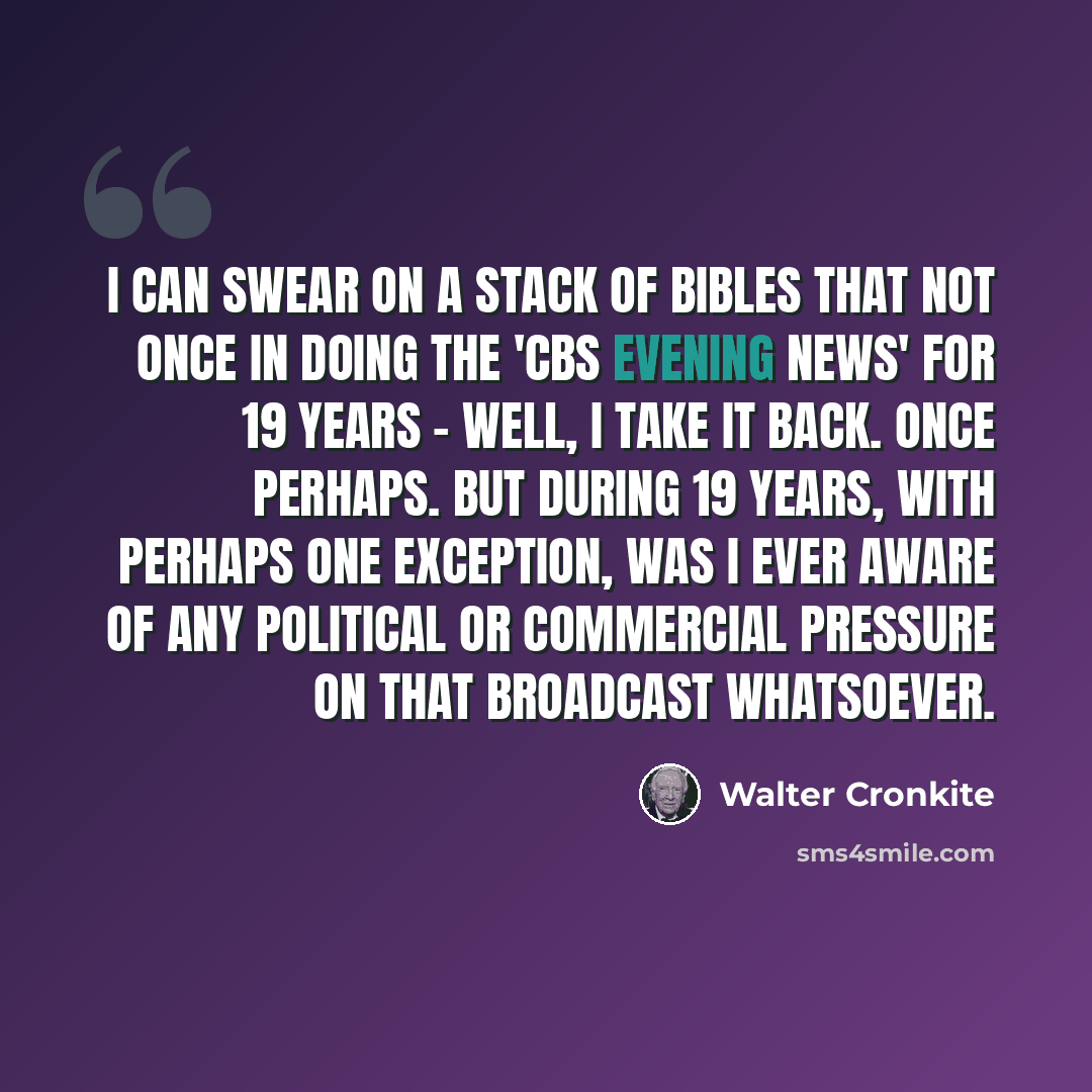 “I can swear on a stack of Bibles that not once in doing the 'CBS Evening News' for 19 years - well, I take it back. Once perhaps. But during 19 years, with perhaps one exception, was I ever aware of any political or commercial pressure on that broadcast whatsoever.” quote by Walter Cronkite