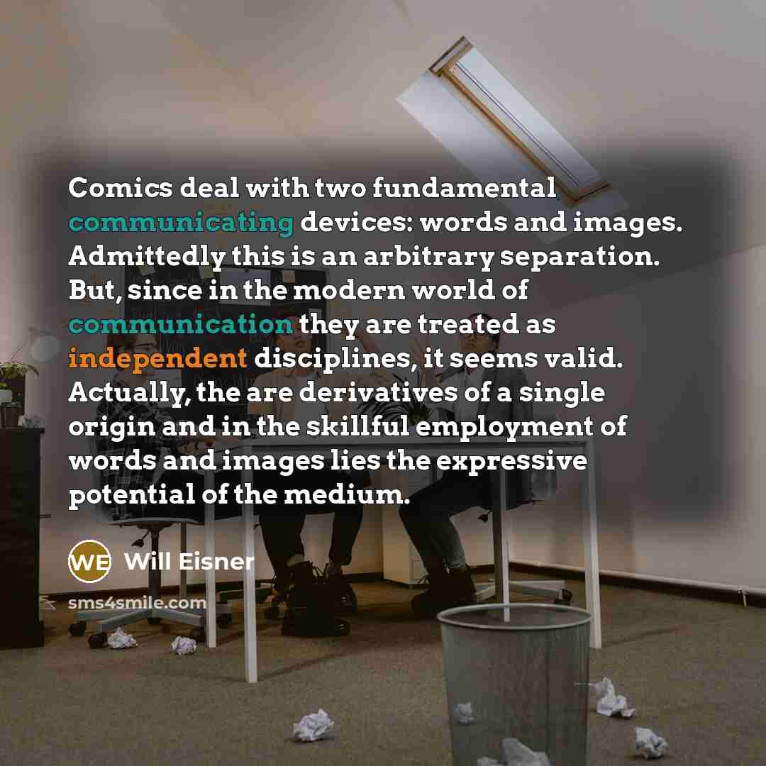“Comics deal with two fundamental communicating devices: words and images. Admittedly this is an arbitrary separation. But, since in the modern world of communication they are treated as independent disciplines, it seems valid. Actually, the are derivatives of a single origin and in the skillful…” quote by Will Eisner