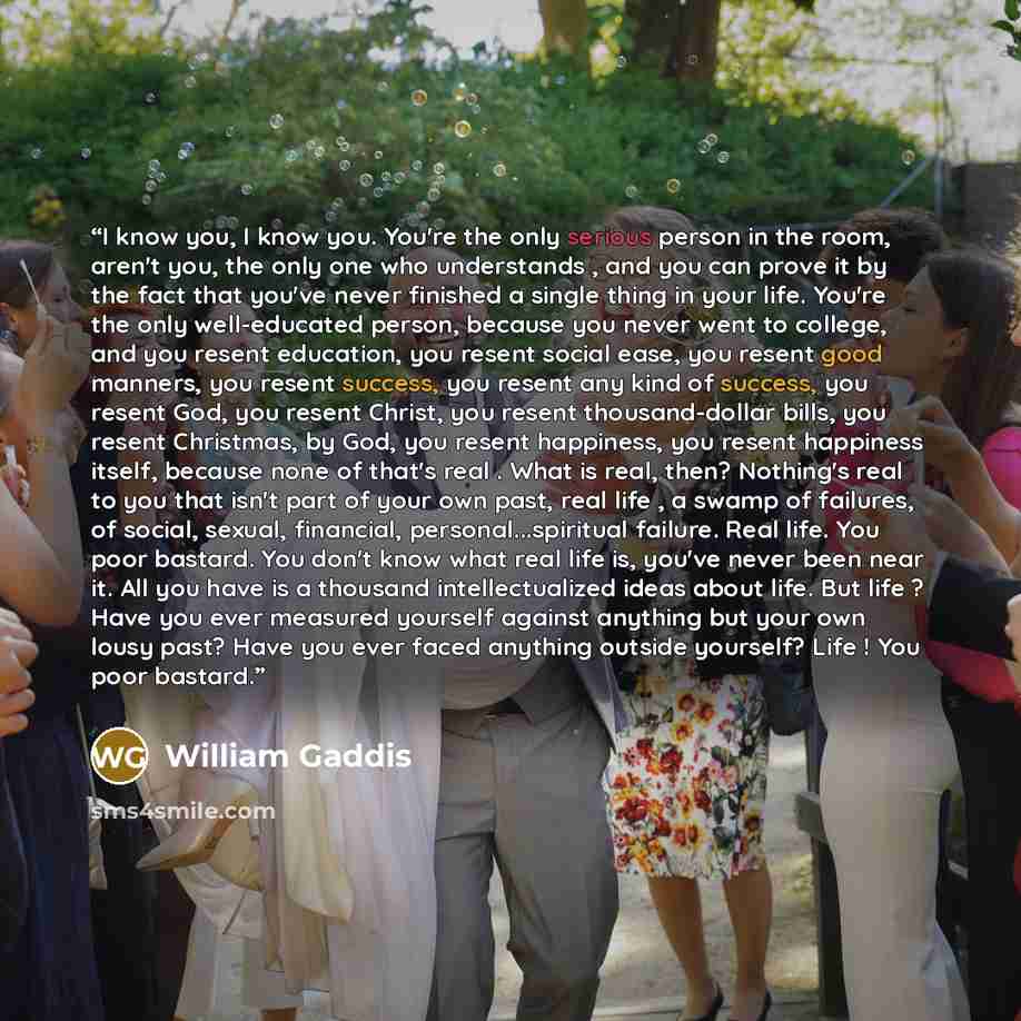 “I know you, I know you. You're the only serious person in the room, aren't you, the only one who understands , and you can prove it by the fact that you've never finished a single thing in your life. You're the only well-educated person, because you never went to college, and you resent education…” quote by William Gaddis