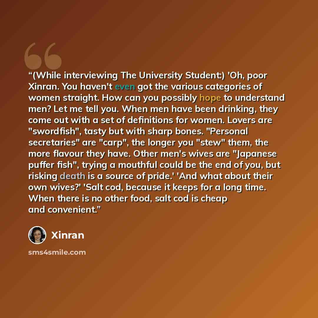 “(While interviewing The University Student:) 'Oh, poor Xinran. You haven't even got the various categories of women straight. How can you possibly hope to understand men? Let me tell you. When men have been drinking, they come out with a set of definitions for women. Lovers are "swordfish", tasty…” quote by Xinran