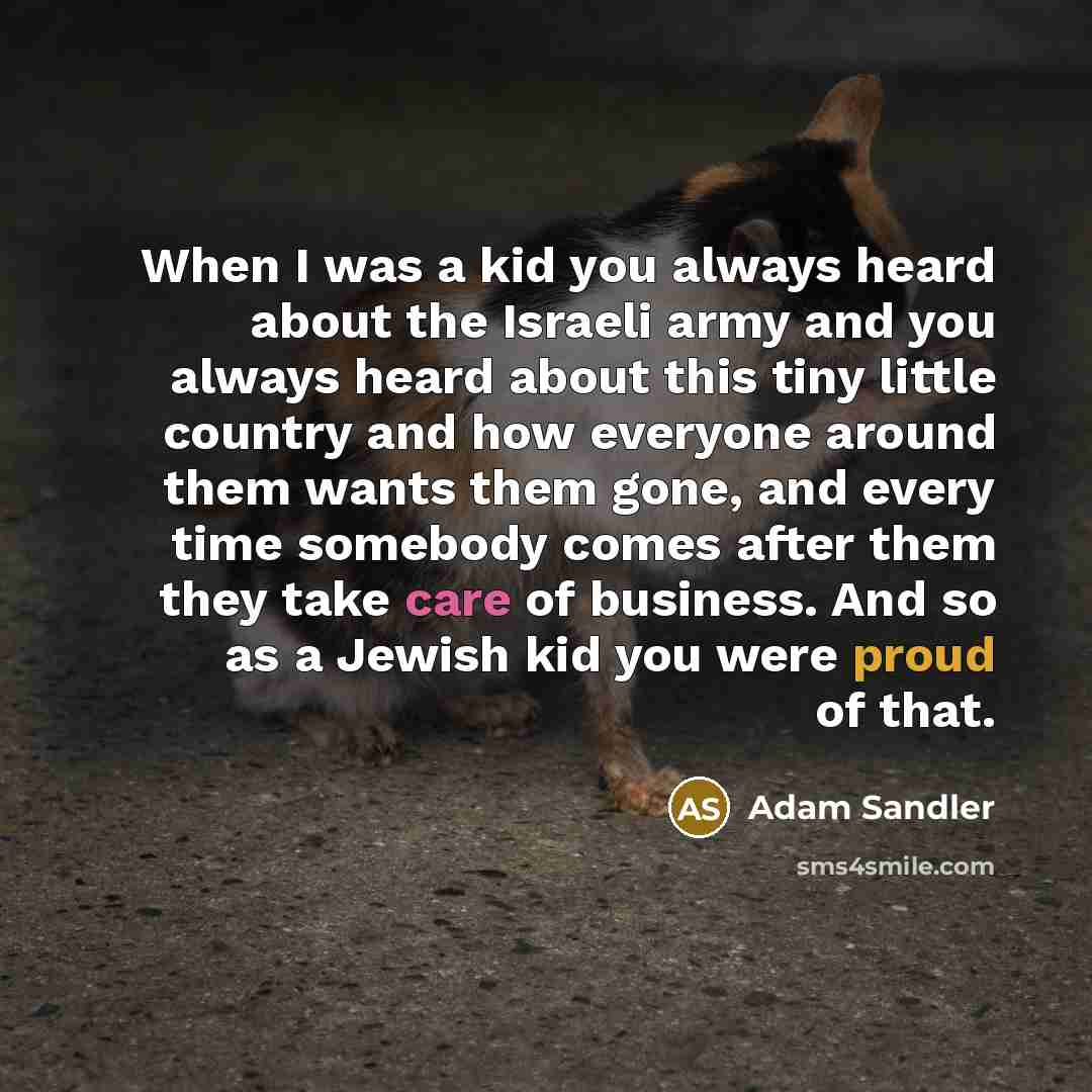 “When I was a kid you always heard about the Israeli army and you always heard about this tiny little country and how everyone around them wants them gone, and every time somebody comes after them they take care of business. And so as a Jewish kid you were proud of that.” quote by Adam Sandler