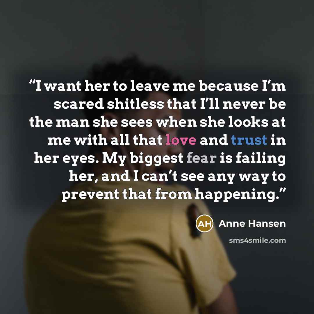 “I want her to leave me because I’m scared shitless that I’ll never be the man she sees when she looks at me with all that love and trust in her eyes. My biggest fear is failing her, and I can’t see any way to prevent that from happening.” quote by Anne Hansen