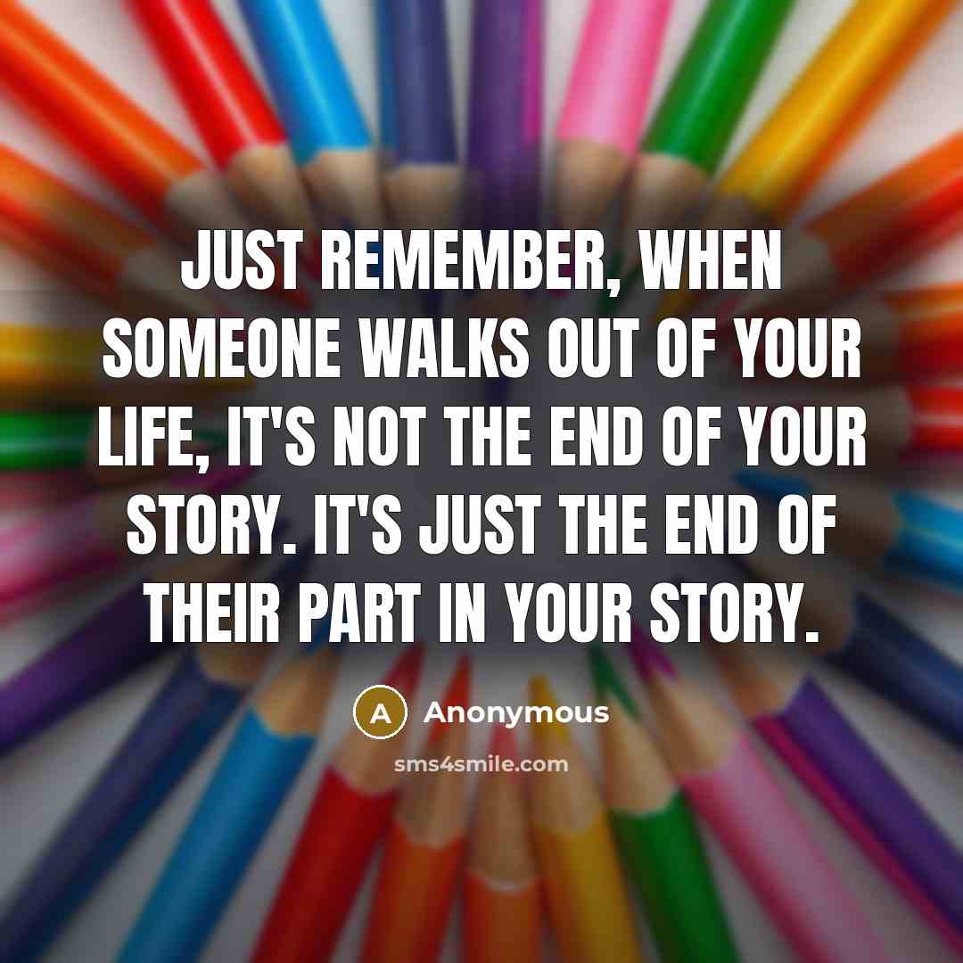 “Just Remember, When Someone Walks Out Of Your Life, It's Not The End Of Your Story. It's Just The End Of Their Part In Your Story.” quote by Anonymous