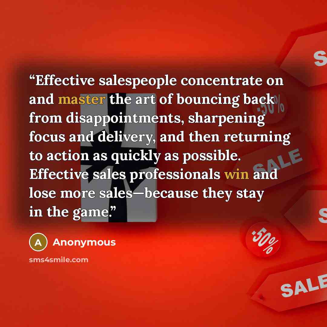 “Effective salespeople concentrate on and master the art of bouncing back from disappointments, sharpening focus and delivery, and then returning to action as quickly as possible. Effective sales professionals win and lose more sales—because they stay in the game.” quote by Anonymous