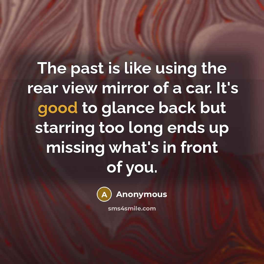 “The past is like using the rear view mirror of a car. It's good to glance back but starring too long ends up missing what's in front of you.” quote by Anonymous