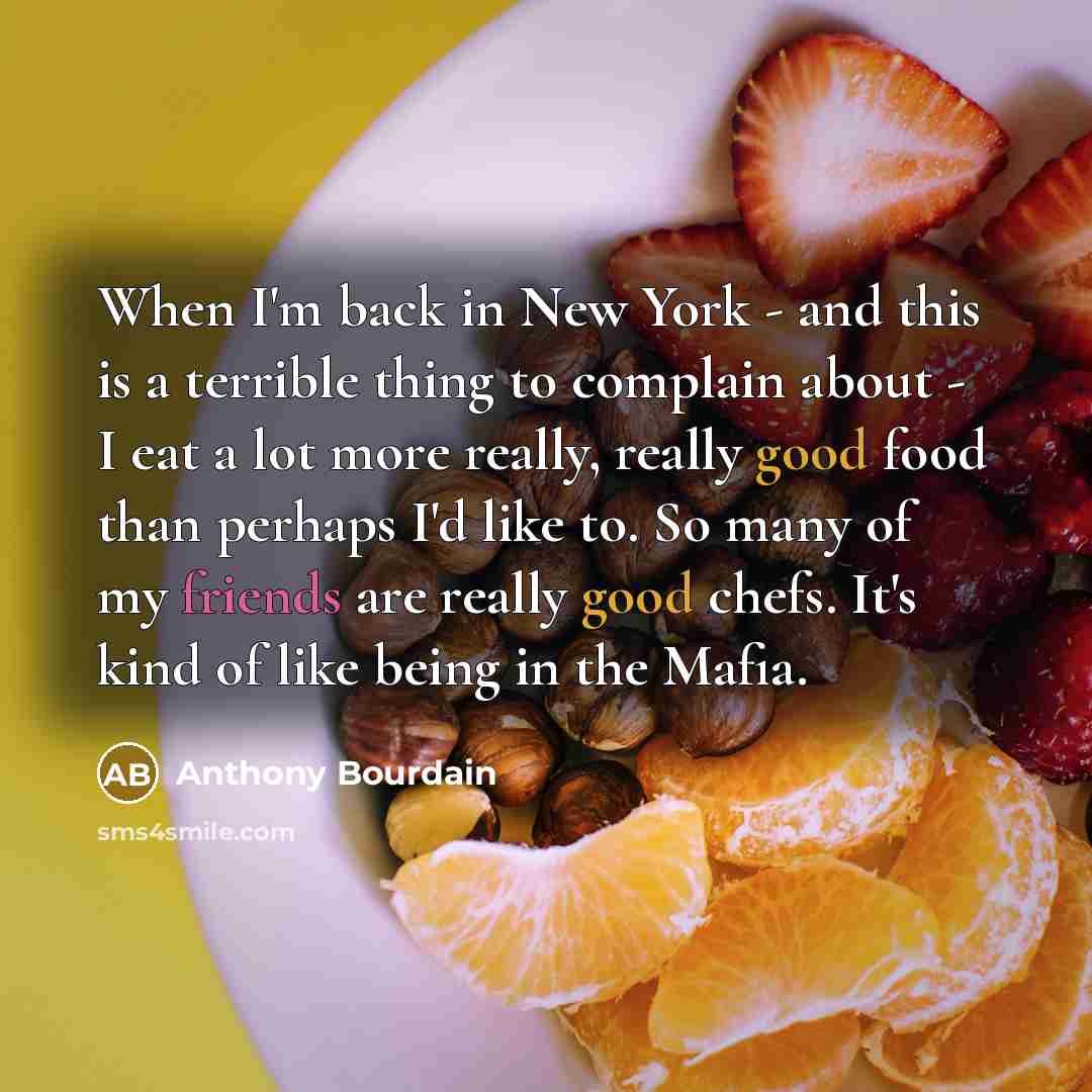 “When I'm back in New York - and this is a terrible thing to complain about - I eat a lot more really, really good food than perhaps I'd like to. So many of my friends are really good chefs. It's kind of like being in the Mafia.” quote by Anthony Bourdain
