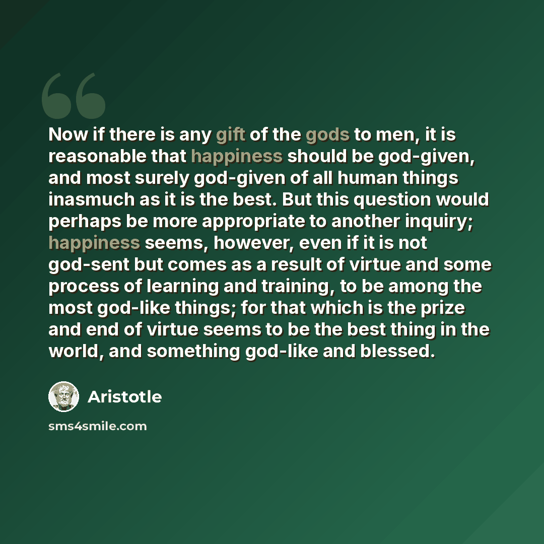 “Now if there is any gift of the gods to men, it is reasonable that happiness should be god-given, and most surely god-given of all human things inasmuch as it is the best. But this question would perhaps be more appropriate to another inquiry; happiness seems, however, even if it is not god-sent…” quote by Aristotle