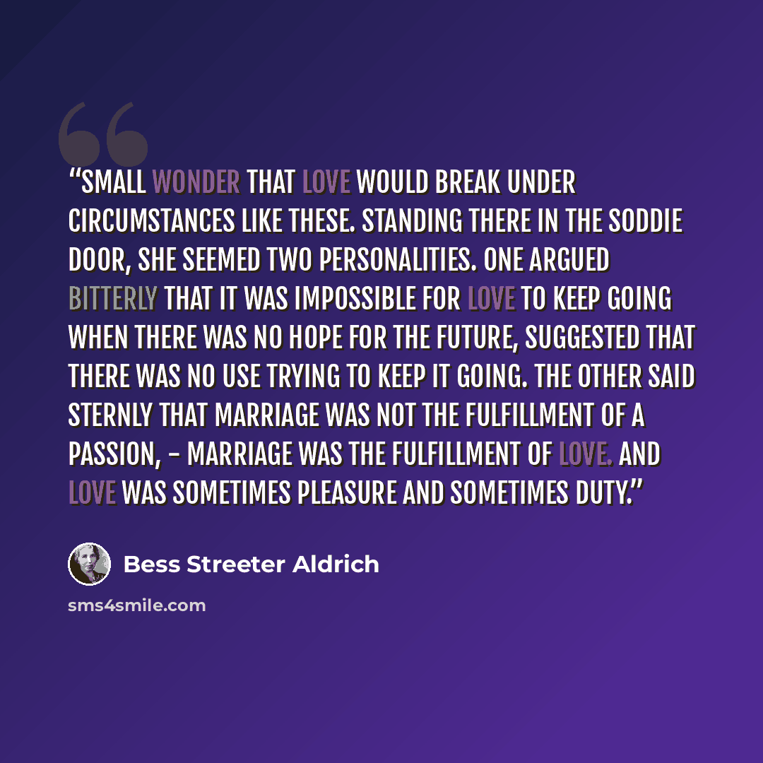 “Small wonder that love would break under circumstances like these. Standing there in the soddie door, she seemed two personalities. One argued bitterly that it was impossible for love to keep going when there was no hope for the future, suggested that there was no use trying to keep it going. The…” quote by Bess Streeter Aldrich