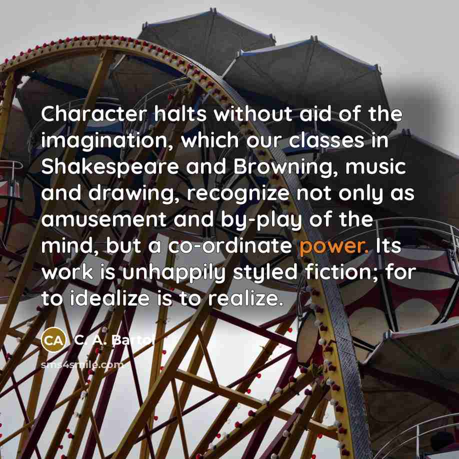 “Character halts without aid of the imagination, which our classes in Shakespeare and Browning, music and drawing, recognize not only as amusement and by-play of the mind, but a co-ordinate power. Its work is unhappily styled fiction; for to idealize is to realize.” quote by C. A. Bartol