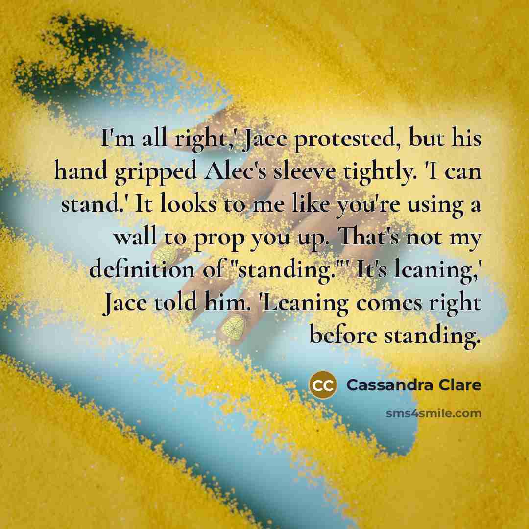 “I'm all right,' Jace protested, but his hand gripped Alec's sleeve tightly. 'I can stand.' It looks to me like you're using a wall to prop you up. That's not my definition of "standing."' It's leaning,' Jace told him. 'Leaning comes right before standing.” quote by Cassandra Clare