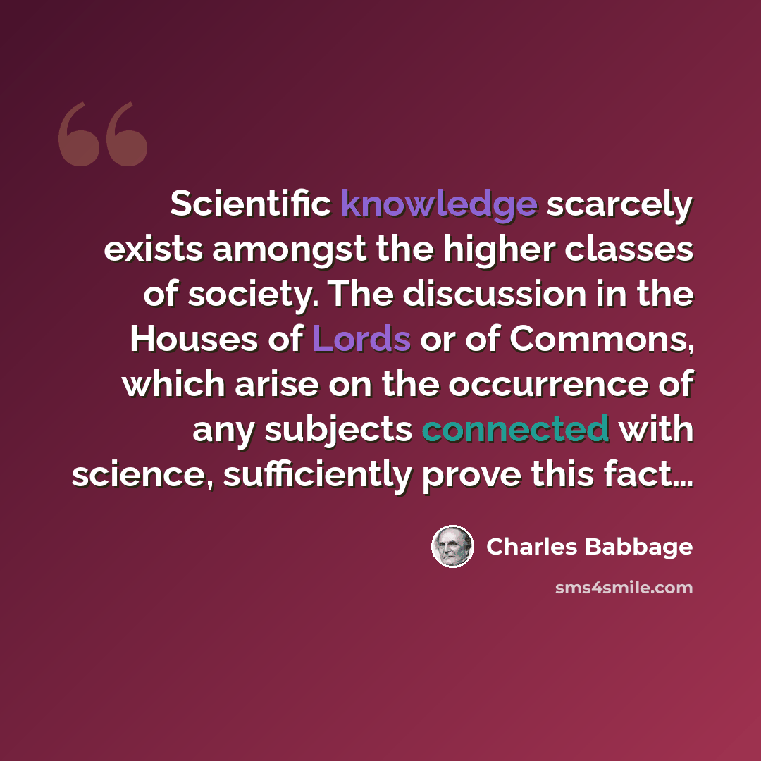 “Scientific knowledge scarcely exists amongst the higher classes of society. The discussion in the Houses of Lords or of Commons, which arise on the occurrence of any subjects connected with science, sufficiently prove this fact…” quote by Charles Babbage