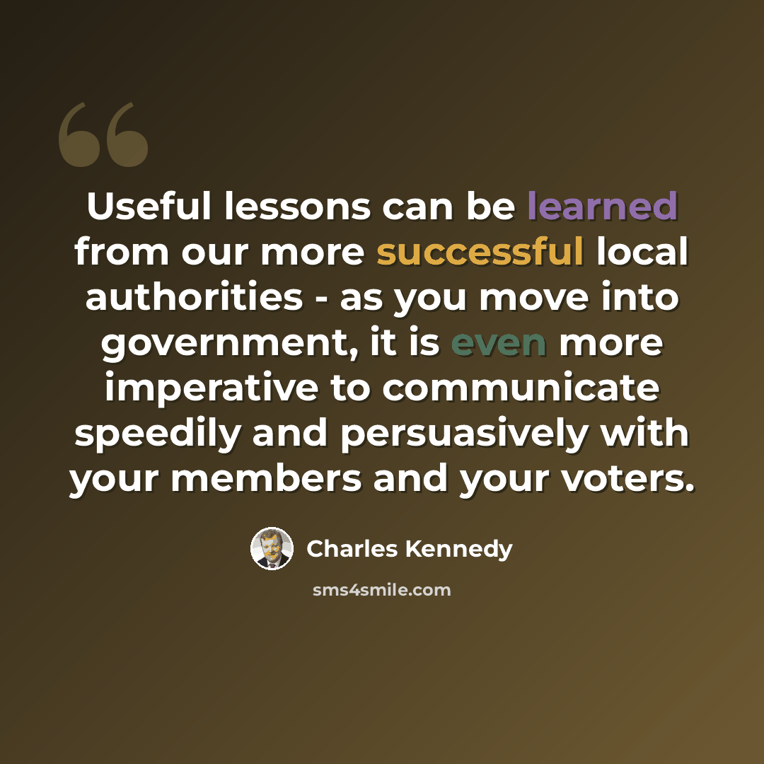 “Useful lessons can be learned from our more successful local authorities - as you move into government, it is even more imperative to communicate speedily and persuasively with your members and your voters.” quote by Charles Kennedy