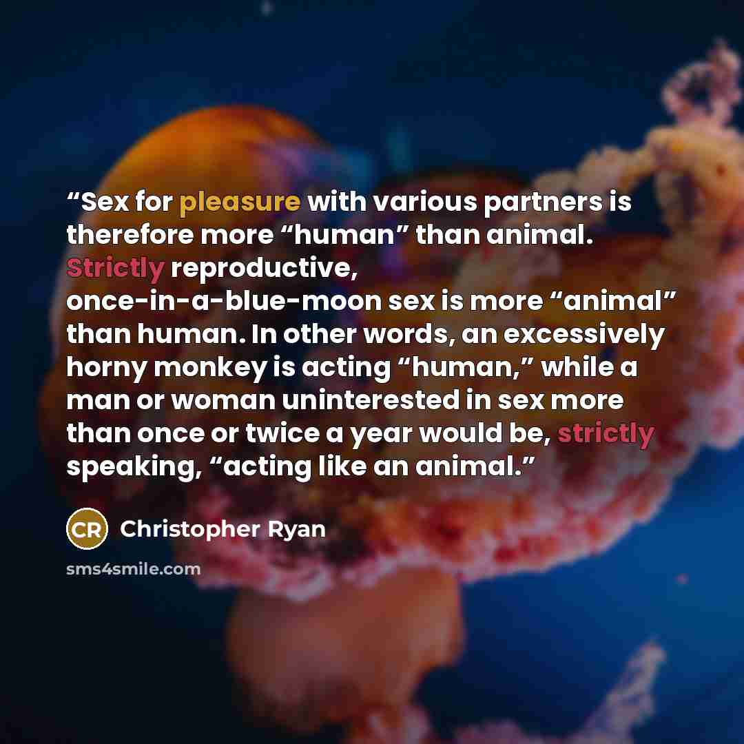 “Sex for pleasure with various partners is therefore more “human” than animal. Strictly reproductive, once-in-a-blue-moon sex is more “animal” than human. In other words, an excessively horny monkey is acting “human,” while a man or woman uninterested in sex more than once or twice a year would be…” quote by Christopher Ryan