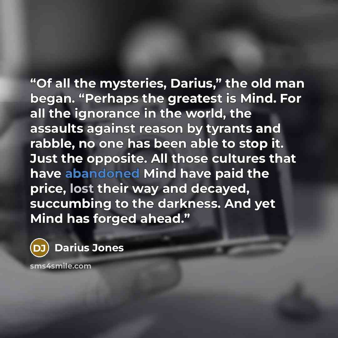 “Of all the mysteries, Darius,” the old man began. “Perhaps the greatest is Mind. For all the ignorance in the world, the assaults against reason by tyrants and rabble, no one has been able to stop it. Just the opposite. All those cultures that have abandoned Mind have paid the price, lost their…” quote by Darius Jones