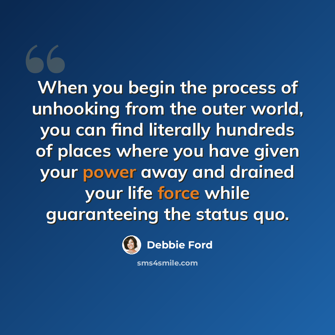 “When you begin the process of unhooking from the outer world, you can find literally hundreds of places where you have given your power away and drained your life force while guaranteeing the status quo.” quote by Debbie Ford