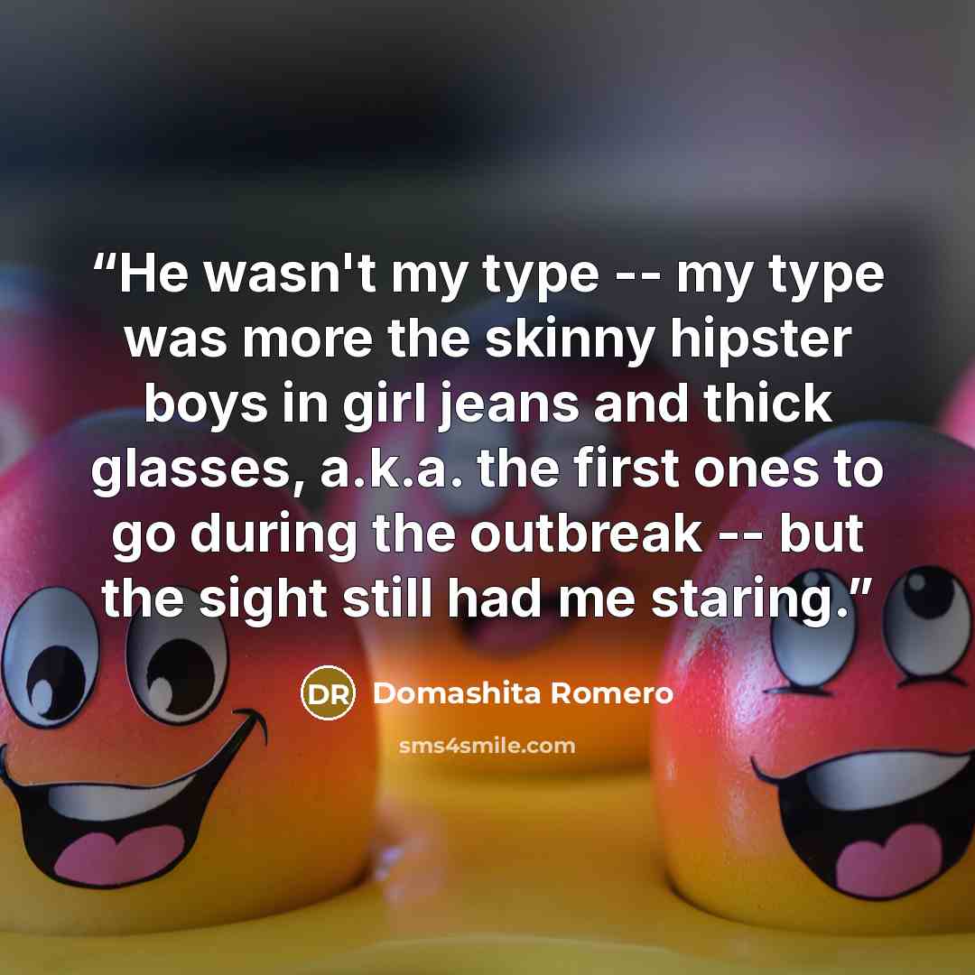 “He wasn't my type -- my type was more the skinny hipster boys in girl jeans and thick glasses, a.k.a. the first ones to go during the outbreak -- but the sight still had me staring.” quote by Domashita Romero
