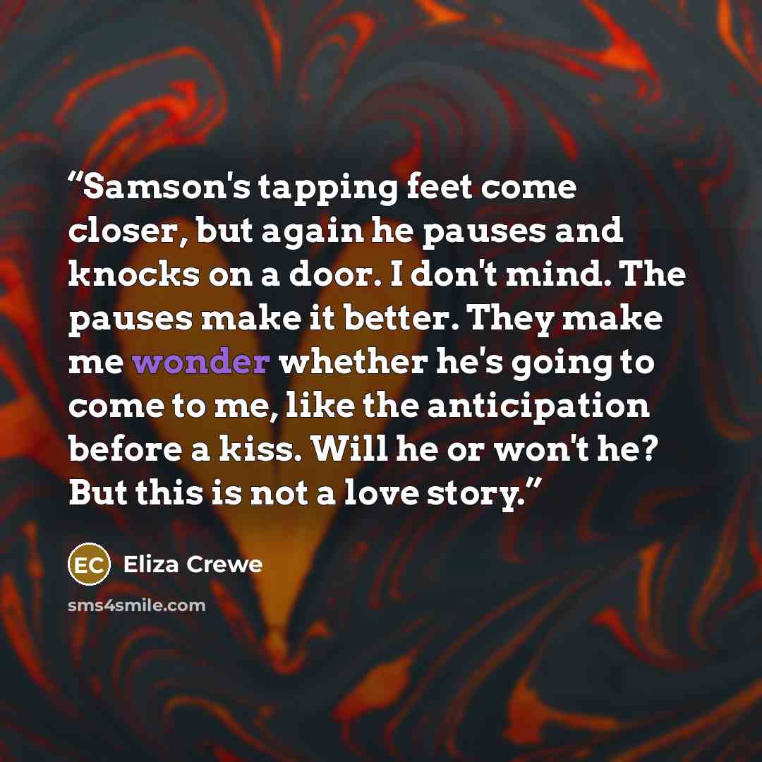 “Samson's tapping feet come closer, but again he pauses and knocks on a door. I don't mind. The pauses make it better. They make me wonder whether he's going to come to me, like the anticipation before a kiss. Will he or won't he? But this is not a love story.” quote by Eliza Crewe