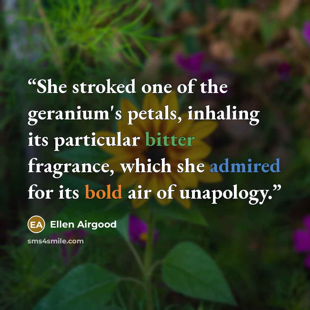 “She stroked one of the geranium's petals, inhaling its particular bitter fragrance, which she admired for its bold air of unapology.” quote by Ellen Airgood