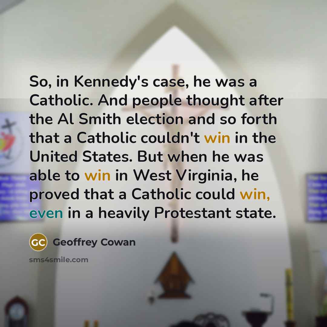 “So, in Kennedy's case, he was a Catholic. And people thought after the Al Smith election and so forth that a Catholic couldn't win in the United States. But when he was able to win in West Virginia, he proved that a Catholic could win, even in a heavily Protestant state.” quote by Geoffrey Cowan