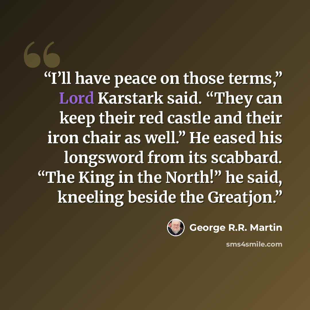 “I’ll have peace on those terms,” Lord Karstark said. “They can keep their red castle and their iron chair as well.” He eased his longsword from its scabbard. “The King in the North!” he said, kneeling beside the Greatjon.” quote by George R.R. Martin