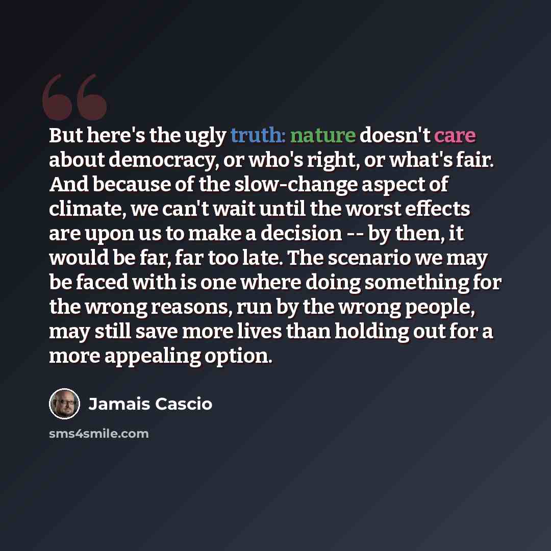 “But here's the ugly truth: nature doesn't care about democracy, or who's right, or what's fair. And because of the slow-change aspect of climate, we can't wait until the worst effects are upon us to make a decision -- by then, it would be far, far too late. The scenario we may be faced with is one…” quote by Jamais Cascio
