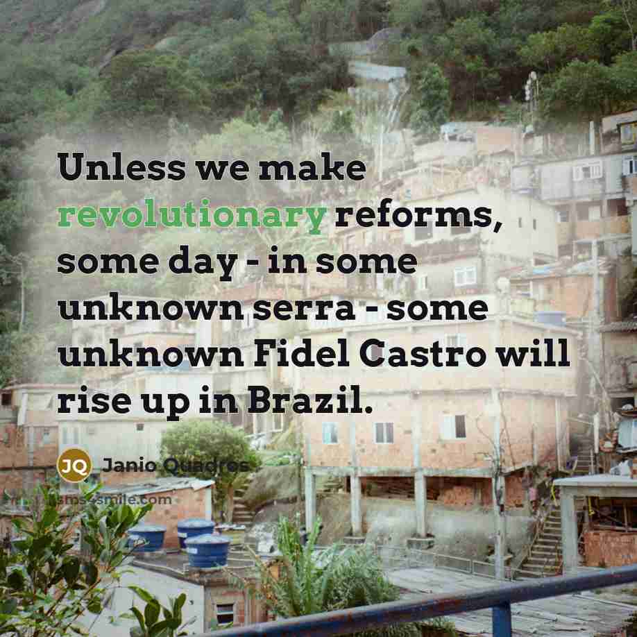 “Unless we make revolutionary reforms, some day - in some unknown serra - some unknown Fidel Castro will rise up in Brazil.” quote by Janio Quadros