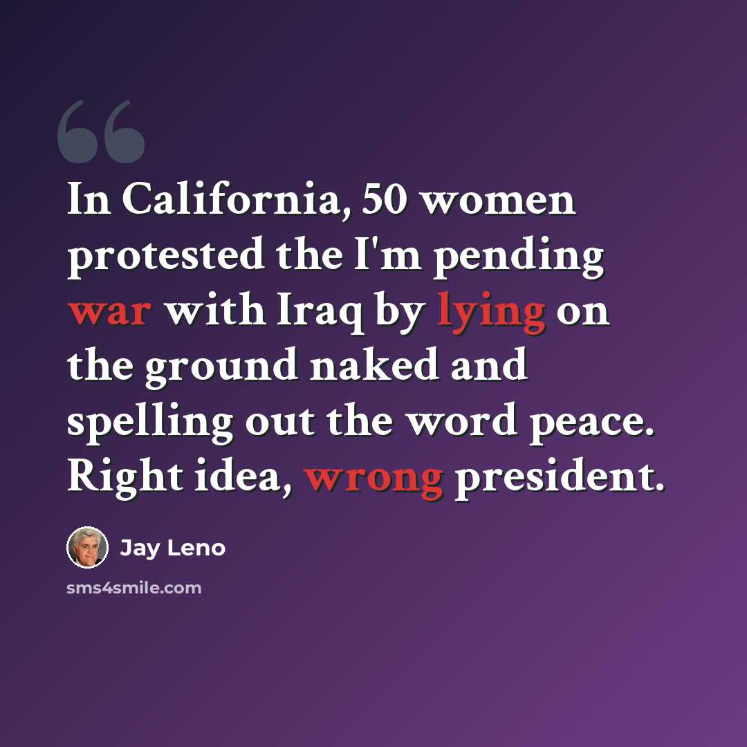 “In California, 50 women protested the I'm pending war with Iraq by lying on the ground naked and spelling out the word peace. Right idea, wrong president.” quote by Jay Leno