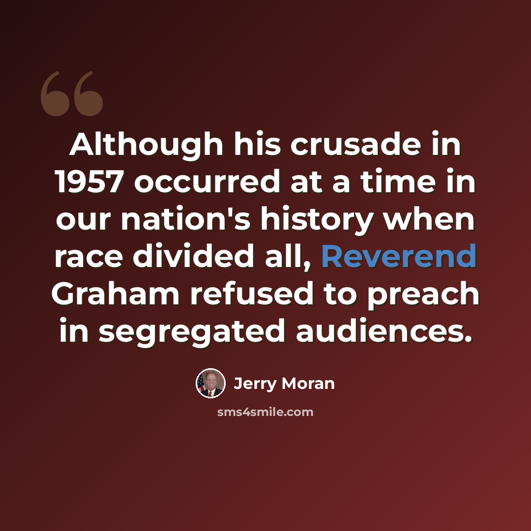 “Although his crusade in 1957 occurred at a time in our nation's history when race divided all, Reverend Graham refused to preach in segregated audiences.” quote by Jerry Moran