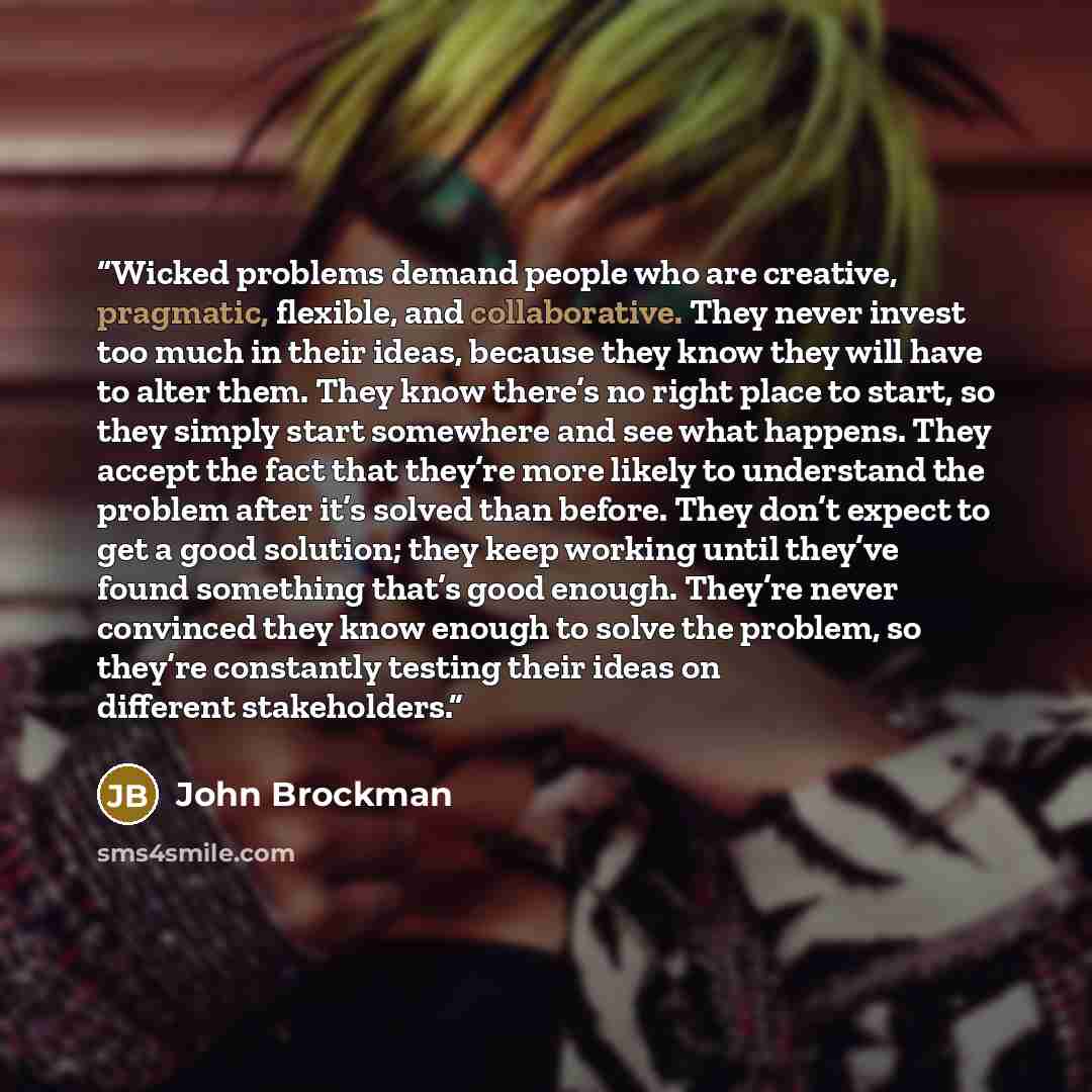 “Wicked problems demand people who are creative, pragmatic, flexible, and collaborative. They never invest too much in their ideas, because they know they will have to alter them. They know there’s no right place to start, so they simply start somewhere and see what happens. They accept the fact…” quote by John Brockman
