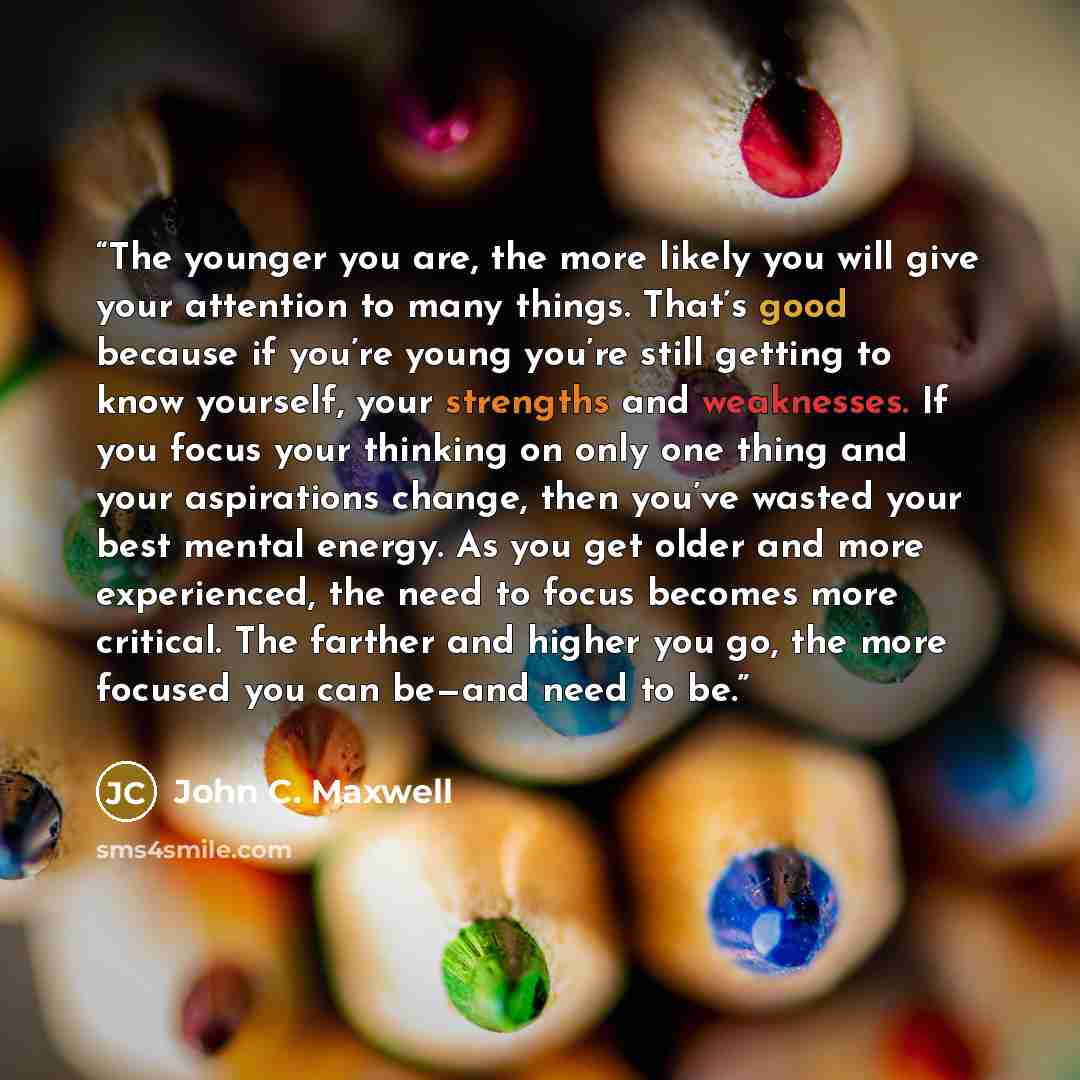 “The younger you are, the more likely you will give your attention to many things. That’s good because if you’re young you’re still getting to know yourself, your strengths and weaknesses. If you focus your thinking on only one thing and your aspirations change, then you’ve wasted your best mental…” quote by John C. Maxwell