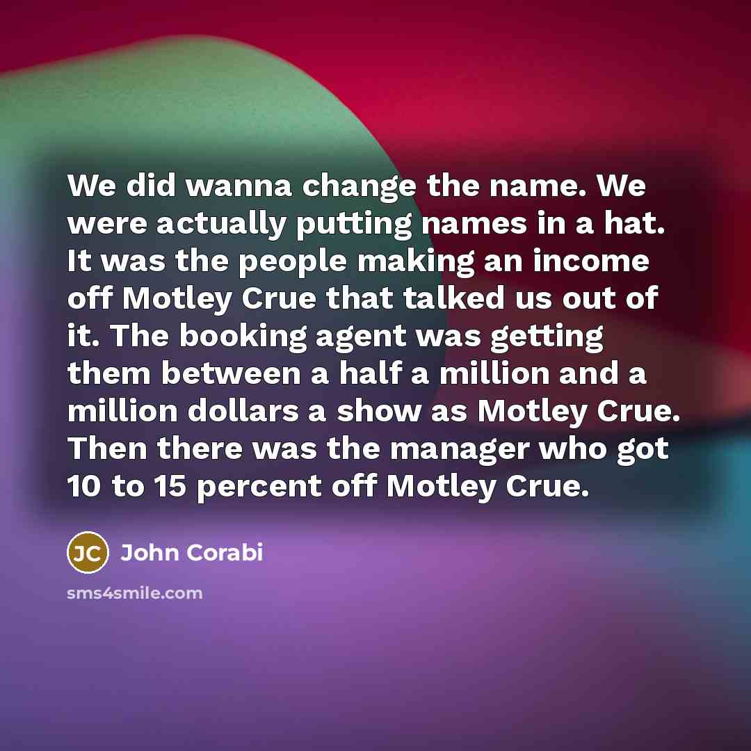 “We did wanna change the name. We were actually putting names in a hat. It was the people making an income off Motley Crue that talked us out of it. The booking agent was getting them between a half a million and a million dollars a show as Motley Crue. Then there was the manager who got 10 to 15…” quote by John Corabi