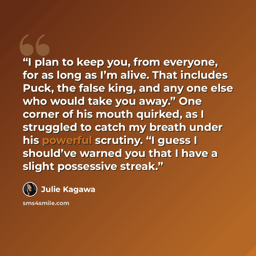 “I plan to keep you, from every­one, for as long as I’m alive. That includes Puck, the false king, and any one else who would take you away.” One corner of his mouth quirked, as I struggled to catch my breath under his powerful scrutiny. “I guess I should’ve warned you that I have a slight…” quote by Julie Kagawa