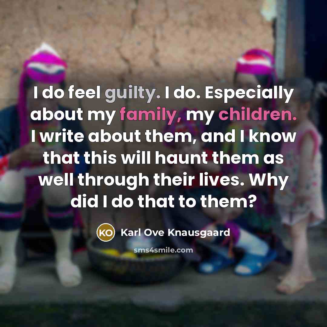 “I do feel guilty. I do. Especially about my family, my children. I write about them, and I know that this will haunt them as well through their lives. Why did I do that to them?” quote by Karl Ove Knausgaard