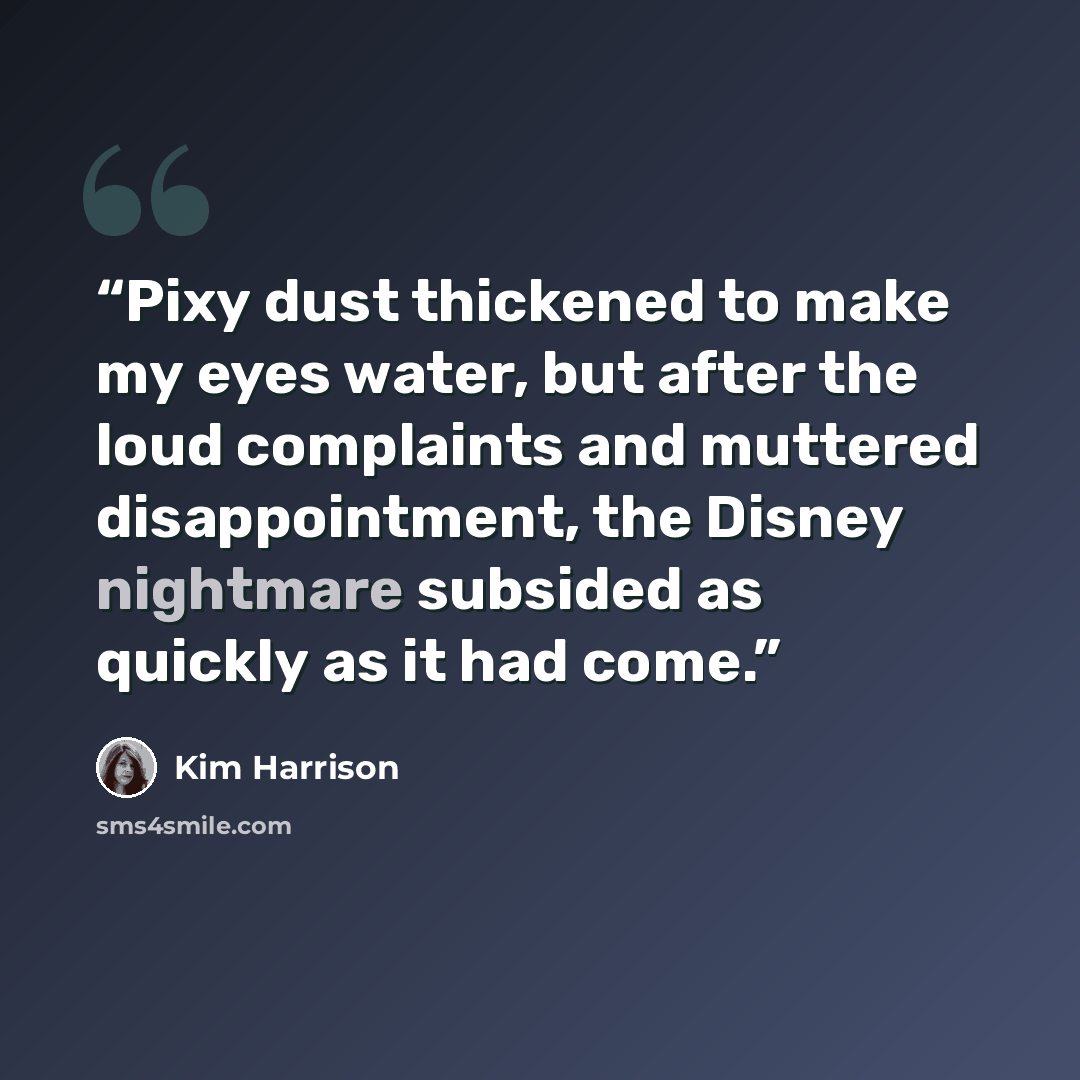 “Pixy dust thickened to make my eyes water, but after the loud complaints and muttered disappointment, the Disney nightmare subsided as quickly as it had come.” quote by Kim Harrison