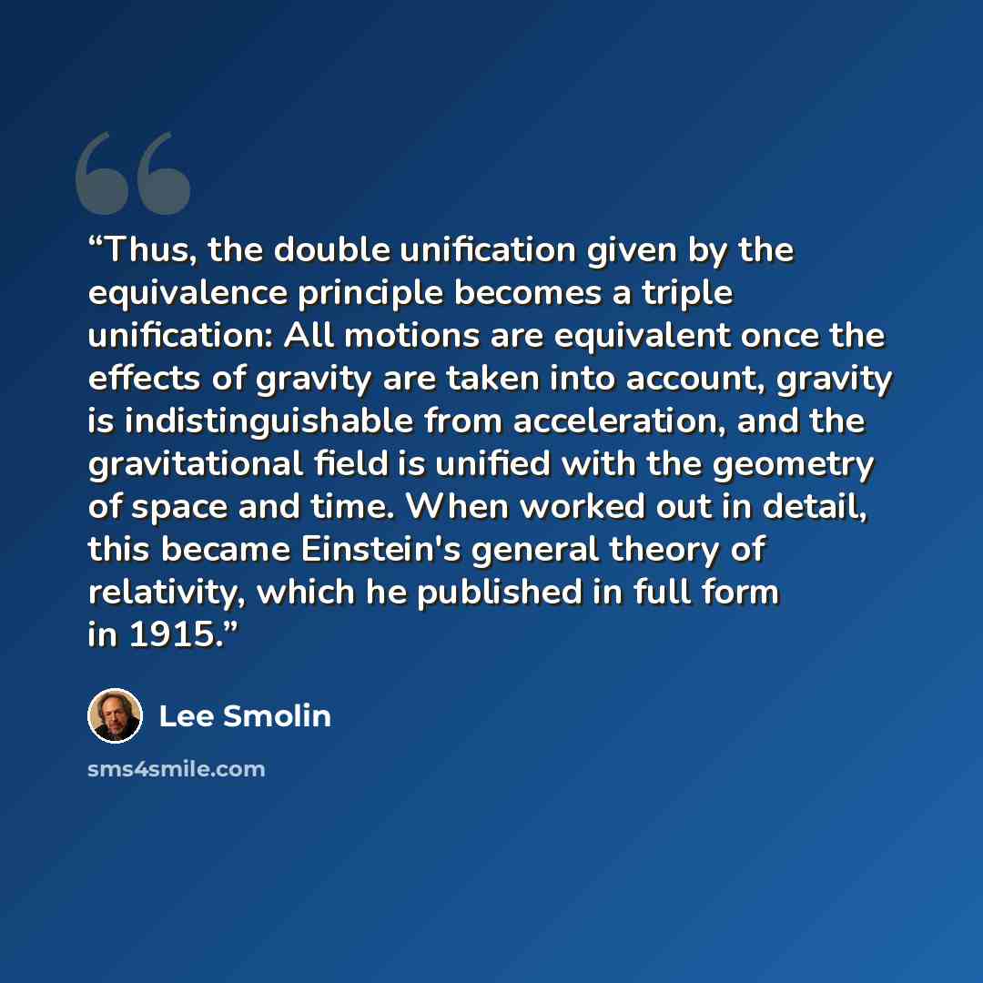 “Thus, the double unification given by the equivalence principle becomes a triple unification: All motions are equivalent once the effects of gravity are taken into account, gravity is indistinguishable from acceleration, and the gravitational field is unified with the geometry of space and time…” quote by Lee Smolin