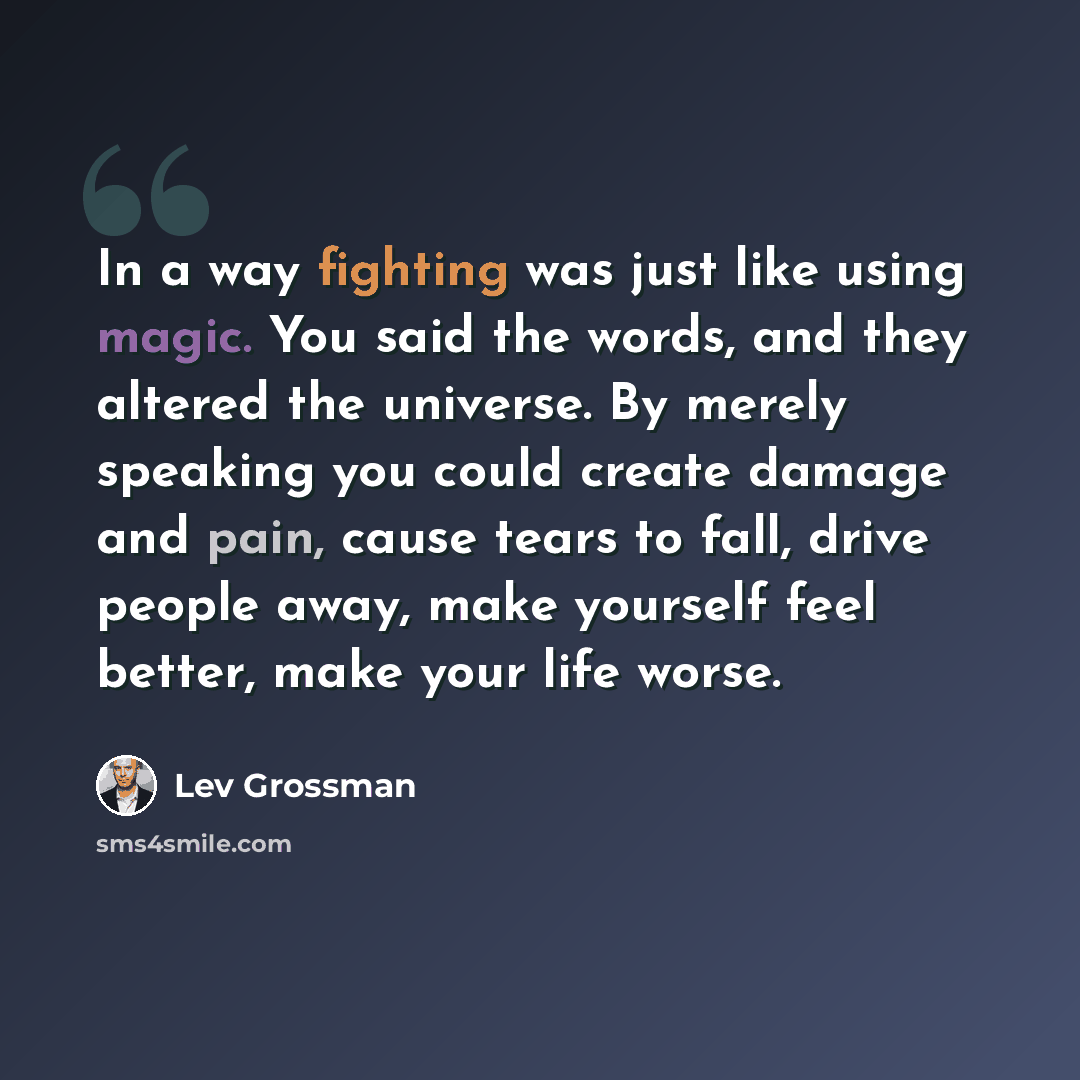 “In a way fighting was just like using magic. You said the words, and they altered the universe. By merely speaking you could create damage and pain, cause tears to fall, drive people away, make yourself feel better, make your life worse.” quote by Lev Grossman