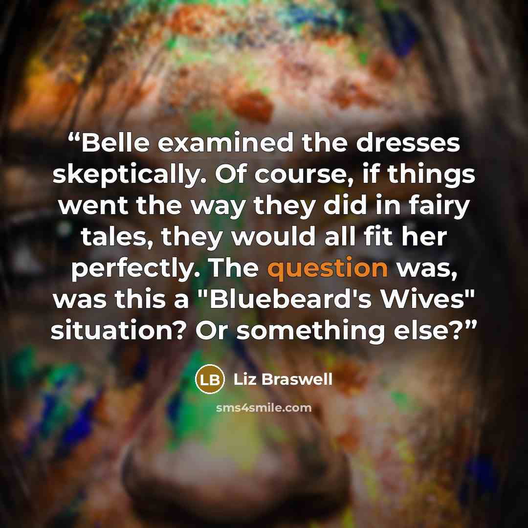 “Belle examined the dresses skeptically. Of course, if things went the way they did in fairy tales, they would all fit her perfectly. The question was, was this a "Bluebeard's Wives" situation? Or something else?” quote by Liz Braswell